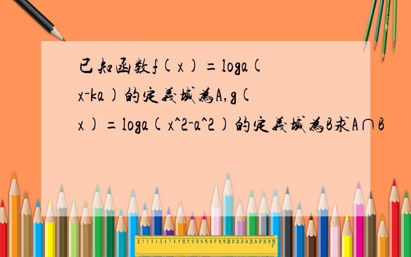 已知函数f(x)=loga(x-ka)的定义域为A,g(x)=loga(x^2-a^2)的定义域为B求A∩B