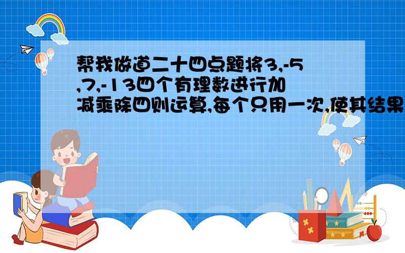 帮我做道二十四点题将3,-5,7,-13四个有理数进行加减乘除四则运算,每个只用一次,使其结果是24,其运算式子为?