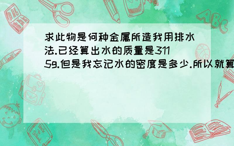 求此物是何种金属所造我用排水法.已经算出水的质量是3115g.但是我忘记水的密度是多少.所以就算不出体积（也就是此物体积