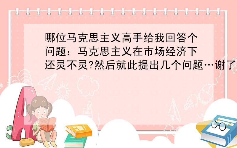 哪位马克思主义高手给我回答个问题：马克思主义在市场经济下还灵不灵?然后就此提出几个问题…谢了!