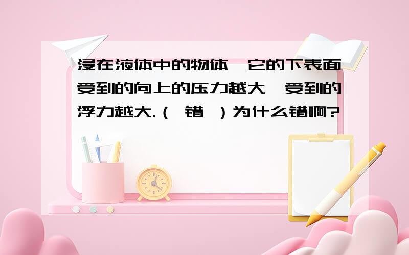 浸在液体中的物体,它的下表面受到的向上的压力越大,受到的浮力越大.（ 错 ）为什么错啊?