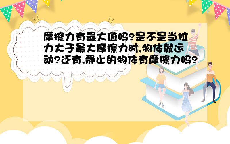 摩擦力有最大值吗?是不是当拉力大于最大摩擦力时,物体就运动?还有,静止的物体有摩擦力吗?