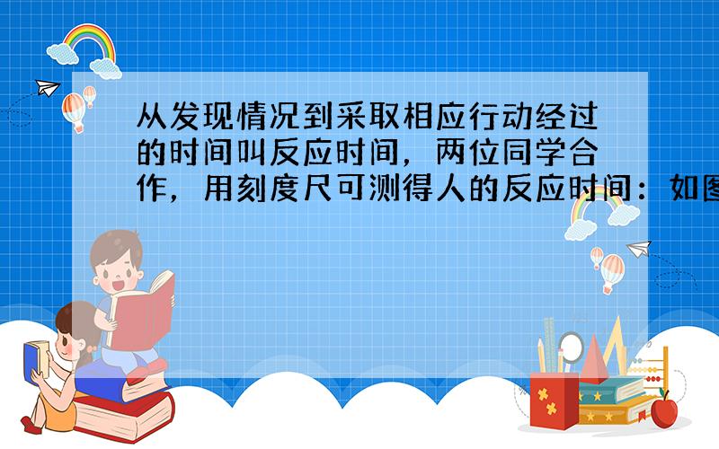 从发现情况到采取相应行动经过的时间叫反应时间，两位同学合作，用刻度尺可测得人的反应时间：如图（1）所示，甲握住尺的上端，