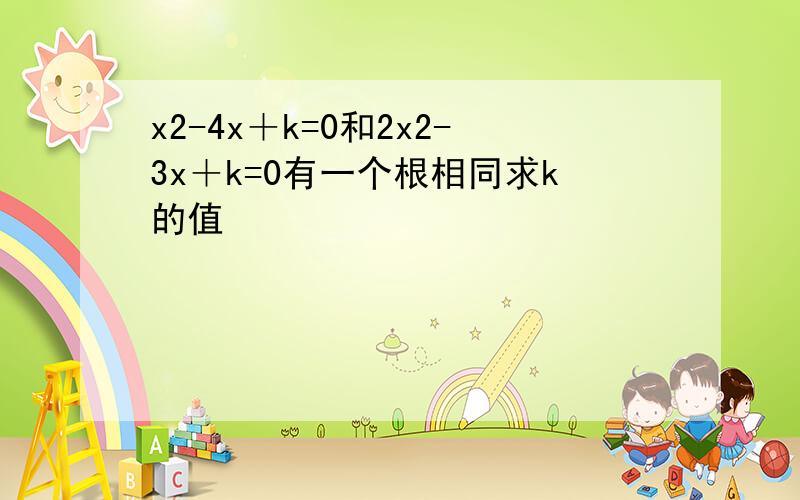 x2-4x＋k=0和2x2-3x＋k=0有一个根相同求k的值