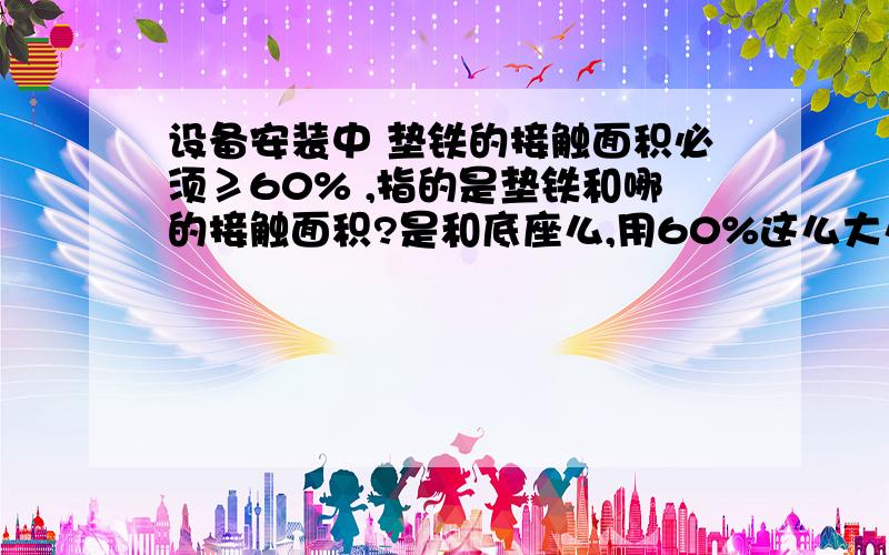 设备安装中 垫铁的接触面积必须≥60% ,指的是垫铁和哪的接触面积?是和底座么,用60%这么大么?