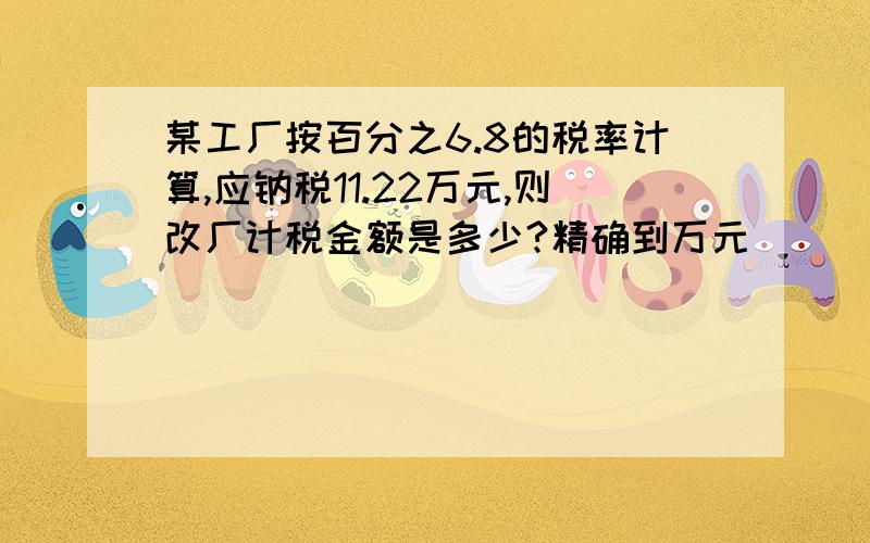 某工厂按百分之6.8的税率计算,应钠税11.22万元,则改厂计税金额是多少?精确到万元