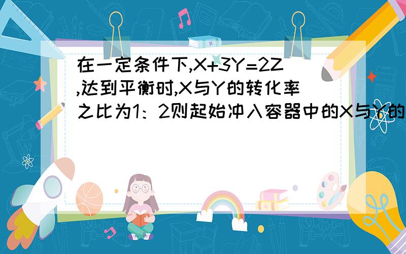 在一定条件下,X+3Y=2Z,达到平衡时,X与Y的转化率之比为1：2则起始冲入容器中的X与Y的物质的量为多少?