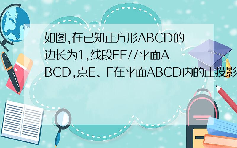 如图,在已知正方形ABCD的边长为1,线段EF//平面ABCD,点E、F在平面ABCD内的正投影分别为点A、B,且EF到