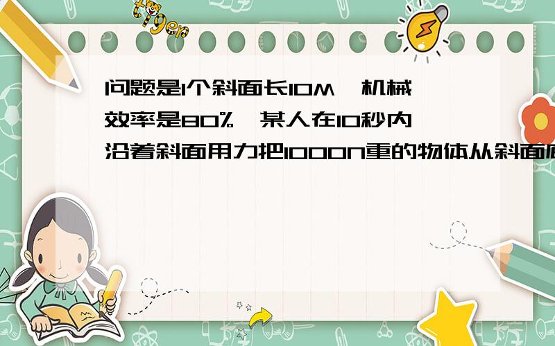 问题是1个斜面长10M,机械效率是80%,某人在10秒内沿着斜面用力把1000N重的物体从斜面底端匀速拉至斜面顶端,那么