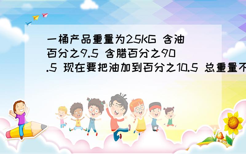 一桶产品重量为25KG 含油百分之9.5 含腊百分之90.5 现在要把油加到百分之10.5 总重量不变,要加多少油进去