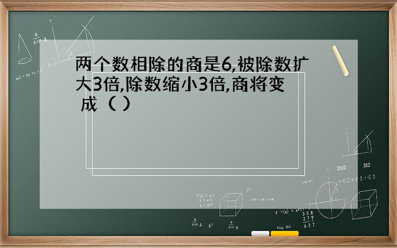 两个数相除的商是6,被除数扩大3倍,除数缩小3倍,商将变 成（ ）