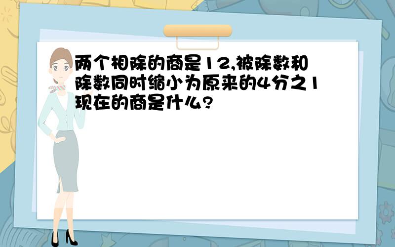 两个相除的商是12,被除数和除数同时缩小为原来的4分之1现在的商是什么?