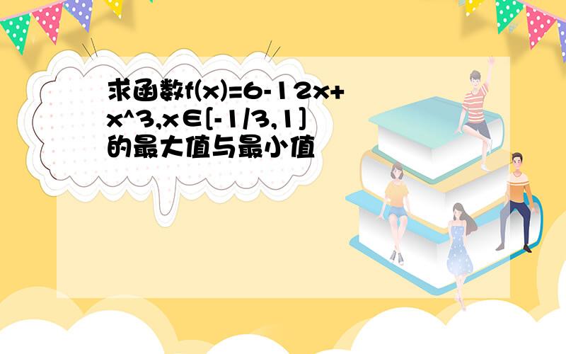 求函数f(x)=6-12x+x^3,x∈[-1/3,1]的最大值与最小值