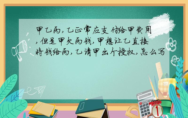 甲乙丙,乙正常应支付给甲费用,但是甲欠丙钱,甲想让乙直接将钱给丙,乙请甲出个授权,怎么写