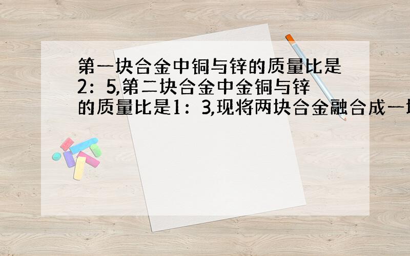 第一块合金中铜与锌的质量比是2：5,第二块合金中金铜与锌的质量比是1：3,现将两块合金融合成一块,求新合金中金与银的质量