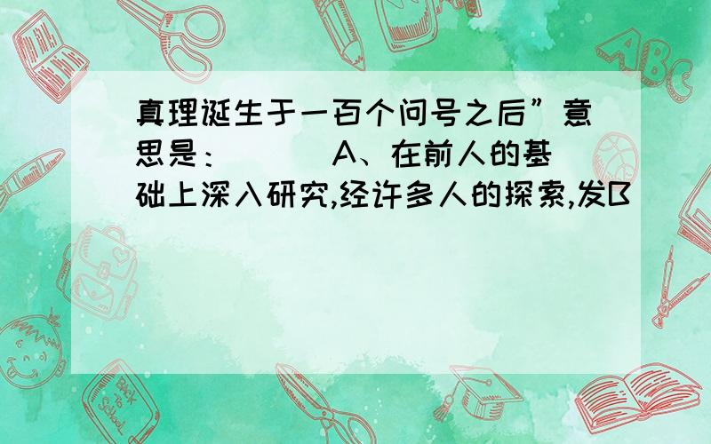 真理诞生于一百个问号之后”意思是：（ ） A、在前人的基础上深入研究,经许多人的探索,发B