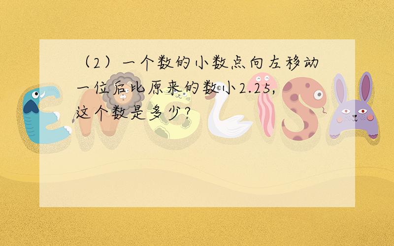 （2）一个数的小数点向左移动一位后比原来的数小2.25,这个数是多少?