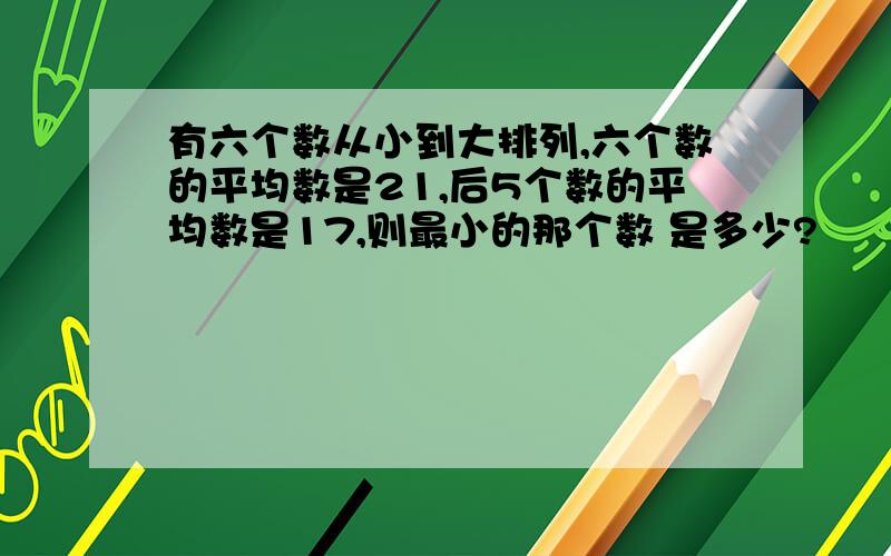 有六个数从小到大排列,六个数的平均数是21,后5个数的平均数是17,则最小的那个数 是多少?