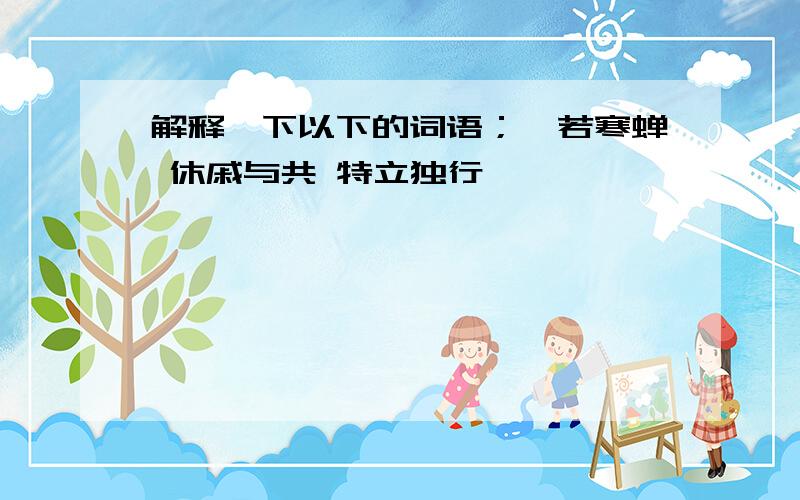 解释一下以下的词语；噤若寒蝉 休戚与共 特立独行