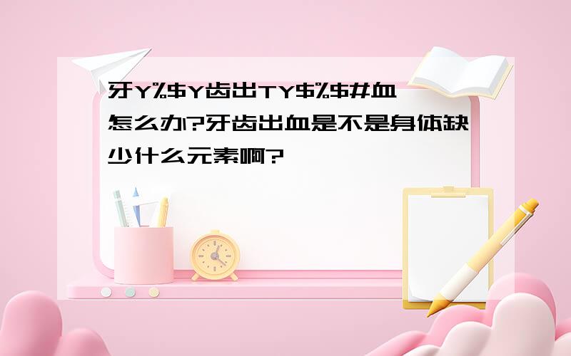 牙Y%$Y齿出TY$%$#血怎么办?牙齿出血是不是身体缺少什么元素啊?