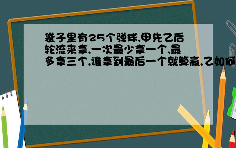 袋子里有25个弹球,甲先乙后轮流来拿,一次最少拿一个,最多拿三个,谁拿到最后一个就算赢,乙如何才能取