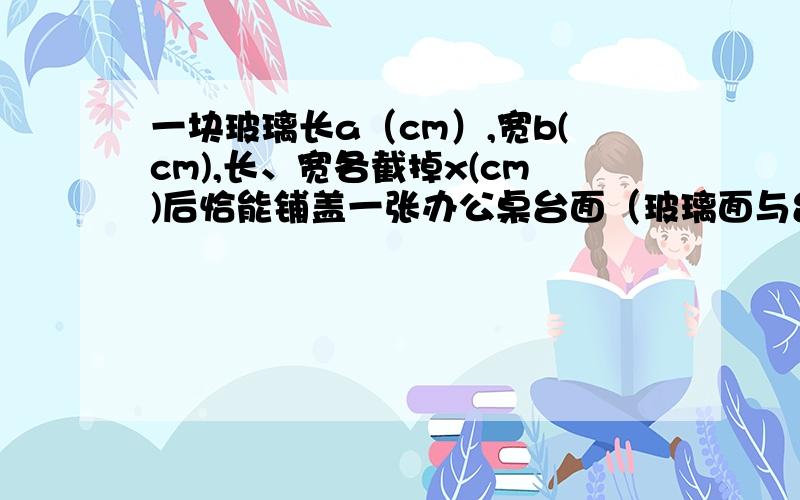 一块玻璃长a（cm）,宽b(cm),长、宽各截掉x(cm)后恰能铺盖一张办公桌台面（玻璃面与台面一样大）,问：（