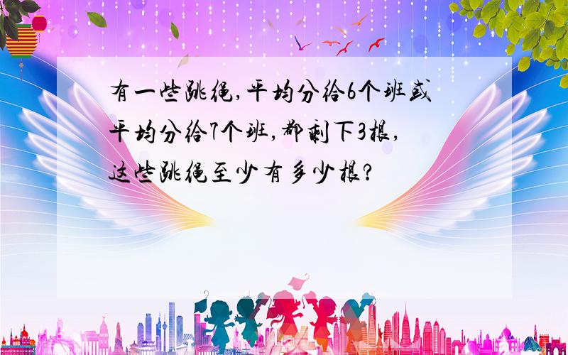 有一些跳绳,平均分给6个班或平均分给7个班,都剩下3根,这些跳绳至少有多少根?