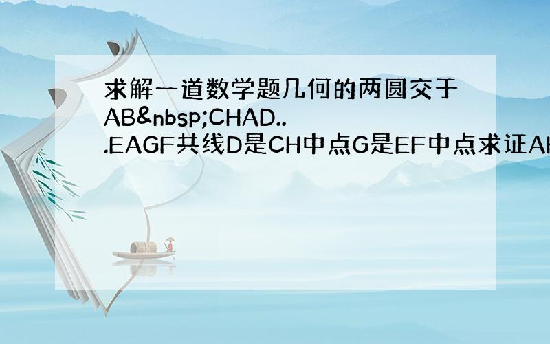 求解一道数学题几何的两圆交于AB CHAD...EAGF共线D是CH中点G是EF中点求证AHBG共圆 