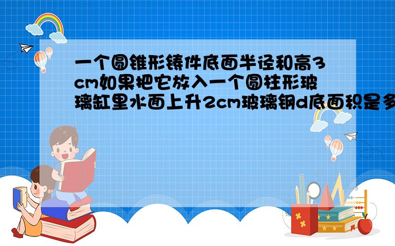 一个圆锥形铸件底面半径和高3cm如果把它放入一个圆柱形玻璃缸里水面上升2cm玻璃钢d底面积是多少?