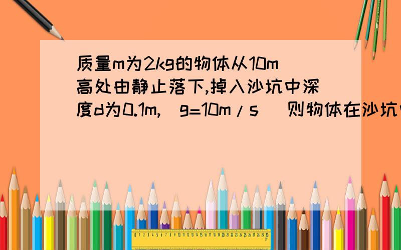 质量m为2kg的物体从10m高处由静止落下,掉入沙坑中深度d为0.1m,（g=10m/s ）则物体在沙坑中的平均阻力为