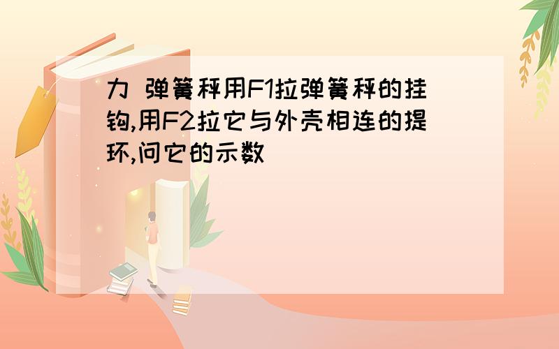 力 弹簧秤用F1拉弹簧秤的挂钩,用F2拉它与外壳相连的提环,问它的示数