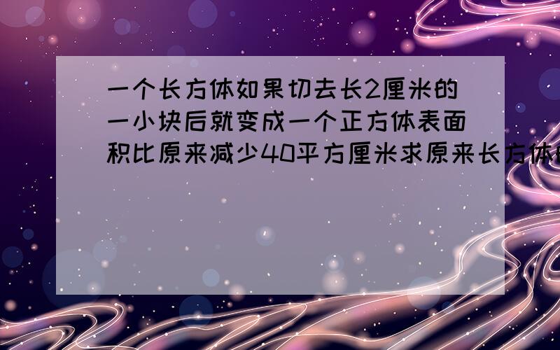 一个长方体如果切去长2厘米的一小块后就变成一个正方体表面积比原来减少40平方厘米求原来长方体的表面积