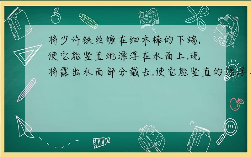 将少许铁丝缠在细木棒的下端,使它能竖直地漂浮在水面上,现将露出水面部分截去,使它能竖直的漂浮在水上