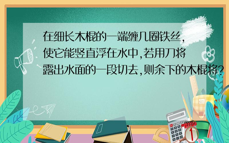 在细长木棍的一端缠几圈铁丝,使它能竖直浮在水中,若用刀将露出水面的一段切去,则余下的木棍将?