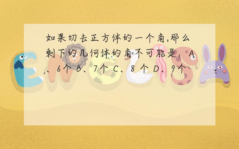 如果切去正方体的一个角,那么剩下的几何体的角不可能是：A、6个 B、7个 C、8 个 D、9个