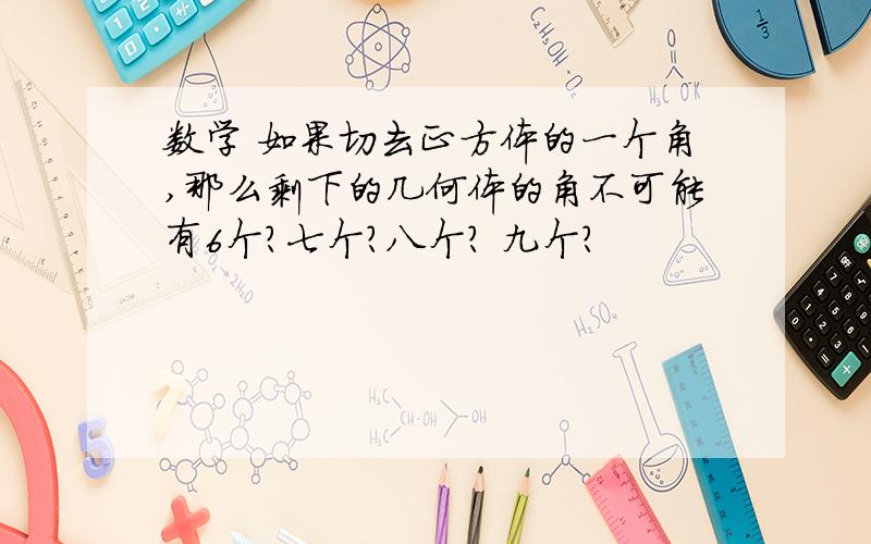 数学 如果切去正方体的一个角,那么剩下的几何体的角不可能有6个?七个?八个? 九个?