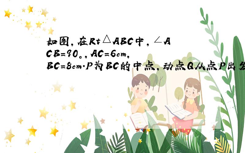 如图，在Rt△ABC中，∠ACB=90°，AC=6cm，BC=8cm．P为BC的中点，动点Q从点P出发，沿射线PC方向以