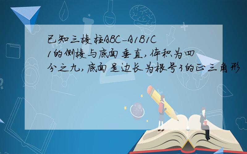 已知三棱柱ABC-A1B1C1的侧棱与底面垂直,体积为四分之九,底面是边长为根号3的正三角形