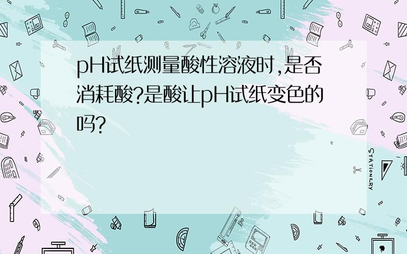 pH试纸测量酸性溶液时,是否消耗酸?是酸让pH试纸变色的吗?