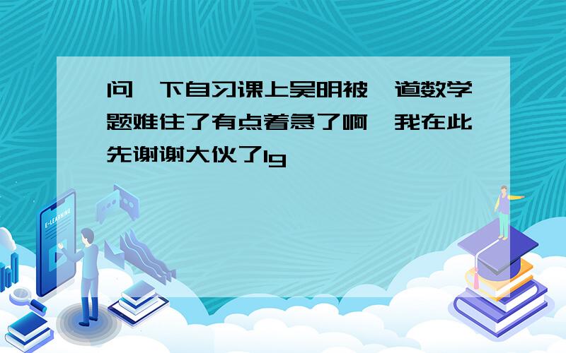 问一下自习课上吴明被一道数学题难住了有点着急了啊,我在此先谢谢大伙了1g