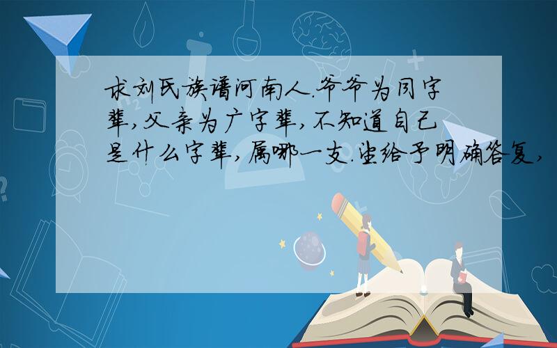 求刘氏族谱河南人.爷爷为同字辈,父亲为广字辈,不知道自己是什么字辈,属哪一支.望给予明确答复,