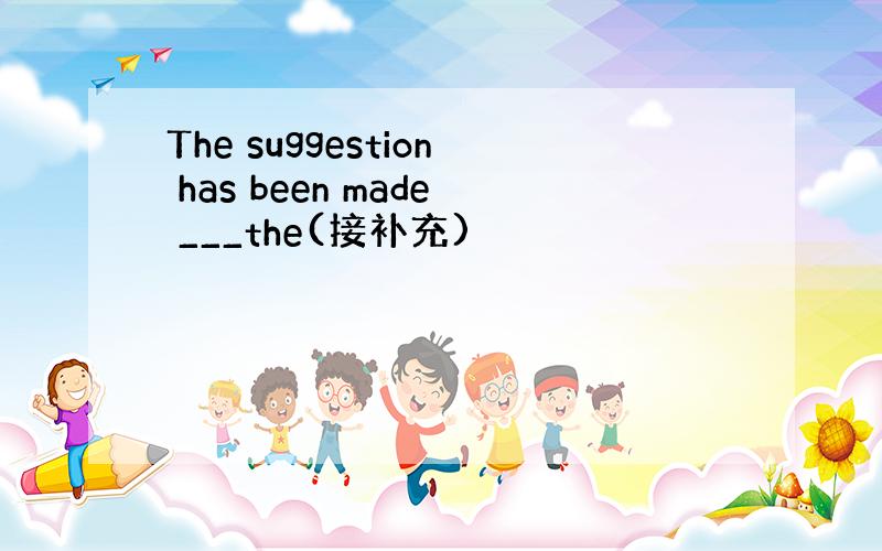 The suggestion has been made ___the(接补充)