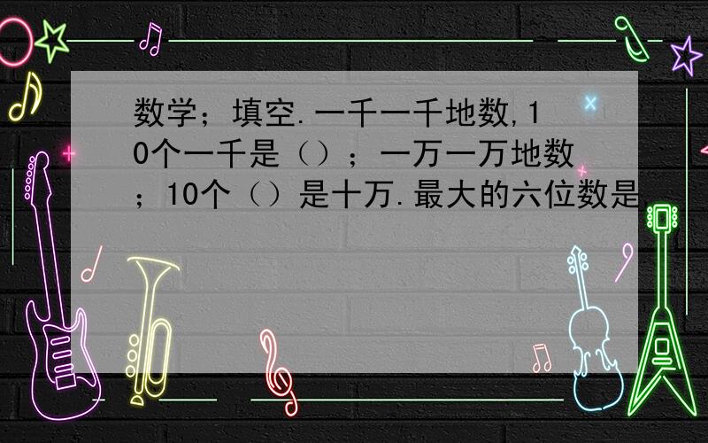 数学；填空.一千一千地数,10个一千是（）；一万一万地数；10个（）是十万.最大的六位数是,