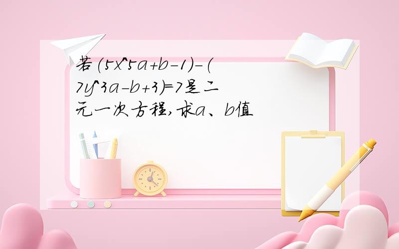 若(5x^5a+b-1)-(7y^3a-b+3)=7是二元一次方程,求a、b值