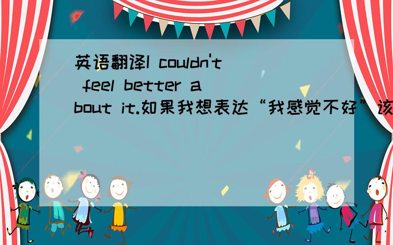 英语翻译I couldn't feel better about it.如果我想表达“我感觉不好”该怎么说？