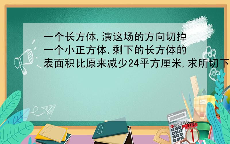 一个长方体,演这场的方向切掉一个小正方体,剩下的长方体的表面积比原来减少24平方厘米,求所切下的小正方体得表面积是多少?