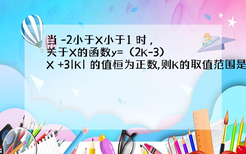 当 -2小于X小于1 时 ,关于X的函数y=（2K-3）X +3|K| 的值恒为正数,则K的取值范围是?