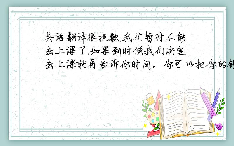 英语翻译很抱歉，我们暂时不能去上课了，如果到时候我们决定去上课就再告诉你时间。你可以把你的银行帐号告诉我吗？我把两百元课