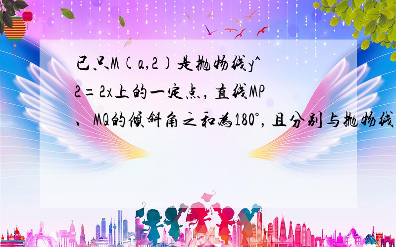 已只M(a,2)是抛物线y^2=2x上的一定点，直线MP、MQ的倾斜角之和为180°，且分别与抛物线交于P、Q两点，则直