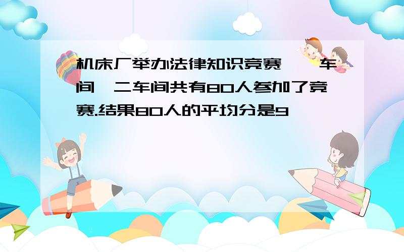 机床厂举办法律知识竞赛,一车间、二车间共有80人参加了竞赛.结果80人的平均分是9